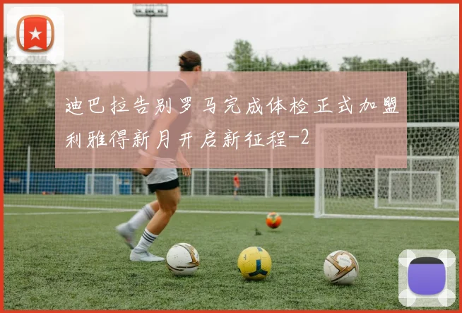 迪巴拉告别罗马完成体检正式加盟利雅得新月开启新征程