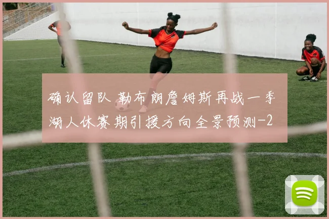 确认留队 勒布朗詹姆斯再战一季 湖人休赛期引援方向全景预测