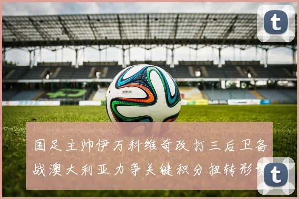 国足主帅伊万科维奇改打三后卫备战澳大利亚力争关键积分扭转形势