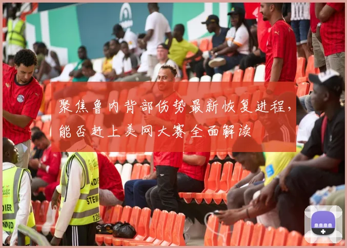 聚焦鲁内背部伤势最新恢复进程，能否赶上美网大赛全面解读