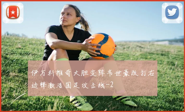 伊万科维奇大胆变阵韦世豪改打右边锋激活国足攻击线