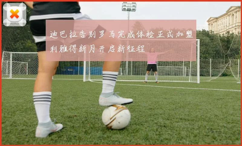迪巴拉告别罗马完成体检正式加盟利雅得新月开启新征程