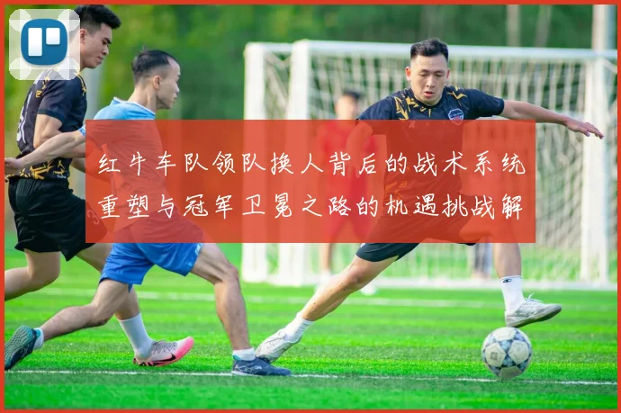 红牛车队领队换人背后的战术系统重塑与冠军卫冕之路的机遇挑战解析