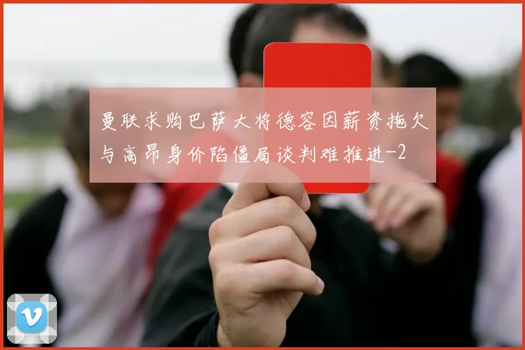 曼联求购巴萨大将德容因薪资拖欠与高昂身价陷僵局谈判难推进