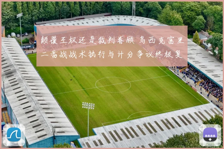 颠覆王权还是裁判眷顾 乌西克富里二番战战术执行与计分争议终极复盘
