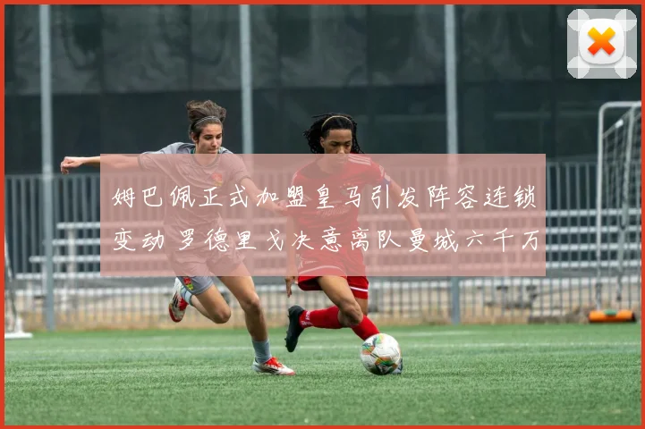 姆巴佩正式加盟皇马引发阵容连锁变动 罗德里戈决意离队曼城六千万报价诚意足