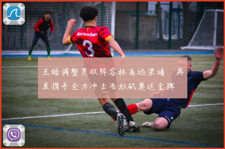 王皓调整男双阵容林高远梁靖崑再度携手全力冲击洛杉矶奥运金牌