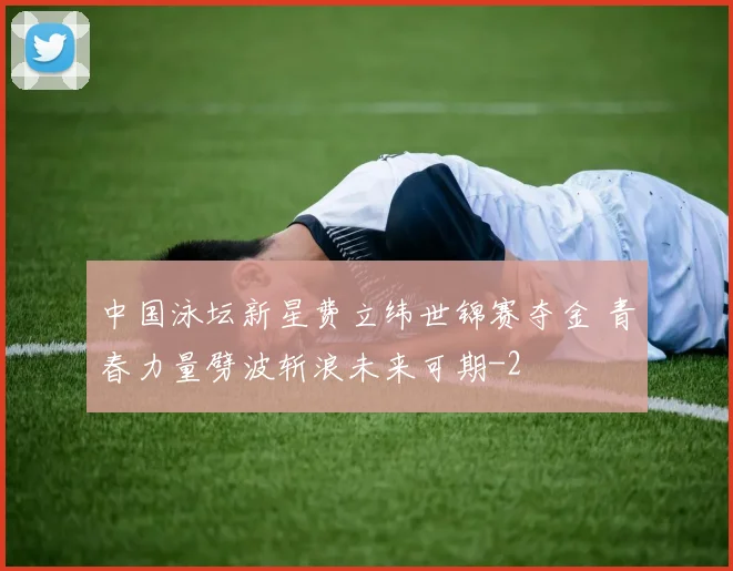 中国泳坛新星费立纬世锦赛夺金 青春力量劈波斩浪未来可期