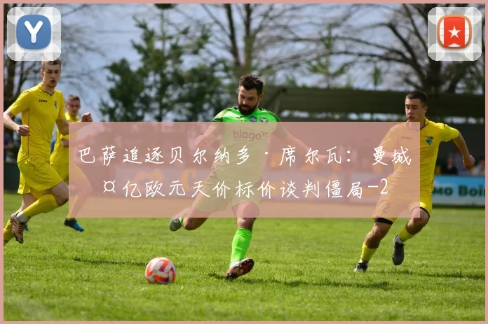 巴萨追逐贝尔纳多·席尔瓦:曼城两亿欧元天价标价谈判僵局