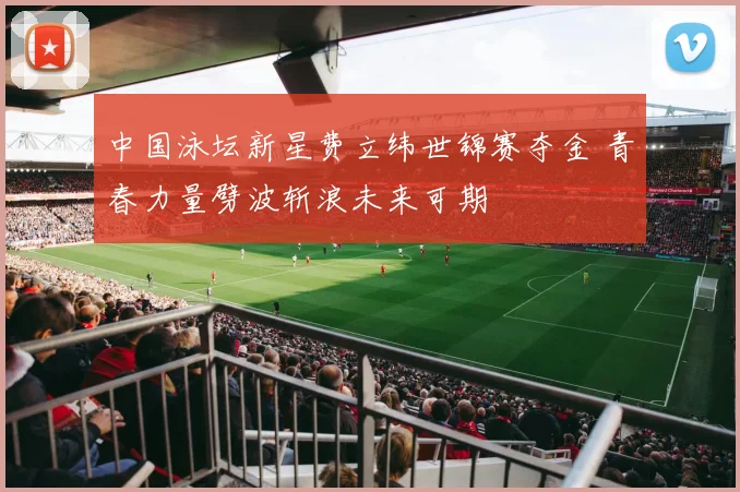 中国泳坛新星费立纬世锦赛夺金 青春力量劈波斩浪未来可期