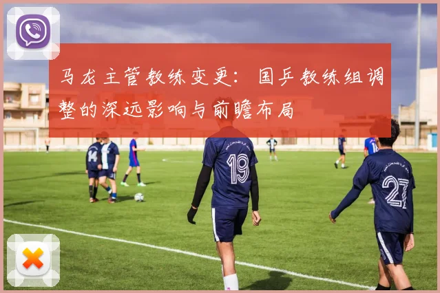 马龙主管教练变更：国乒教练组调整的深远影响与前瞻布局