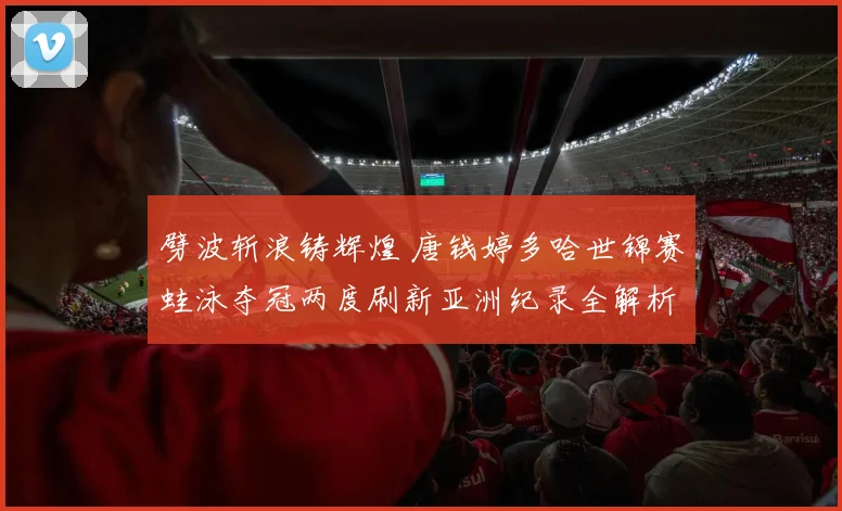 劈波斩浪铸辉煌 唐钱婷多哈世锦赛蛙泳夺冠两度刷新亚洲纪录全解析