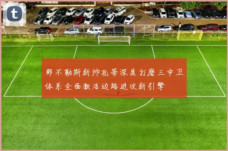 那不勒斯新帅孔蒂深度打磨三中卫体系全面激活边路进攻新引擎