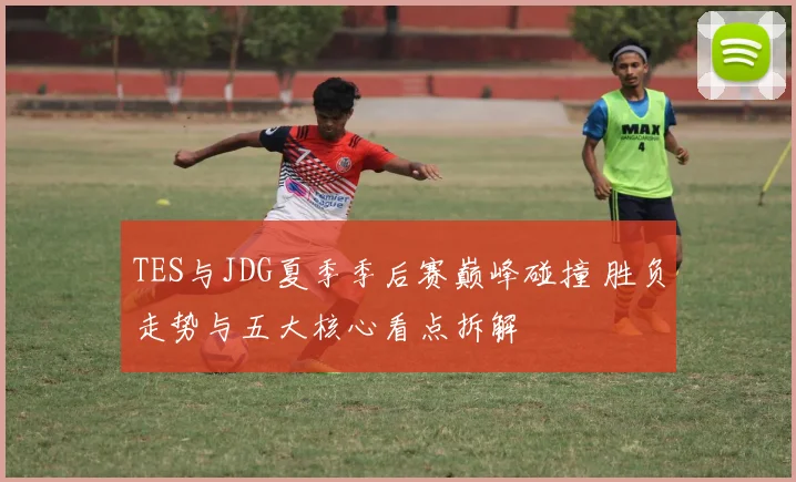 TES与JDG夏季季后赛巅峰碰撞 胜负走势与五大核心看点拆解