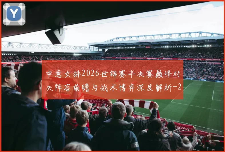 中意女排2026世锦赛半决赛巅峰对决阵容前瞻与战术博弈深度解析