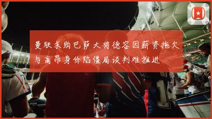 曼联求购巴萨大将德容因薪资拖欠与高昂身价陷僵局谈判难推进