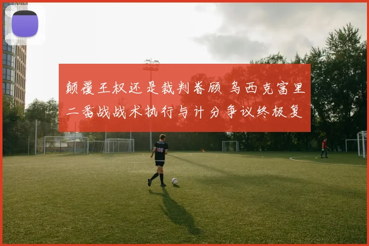 颠覆王权还是裁判眷顾 乌西克富里二番战战术执行与计分争议终极复盘