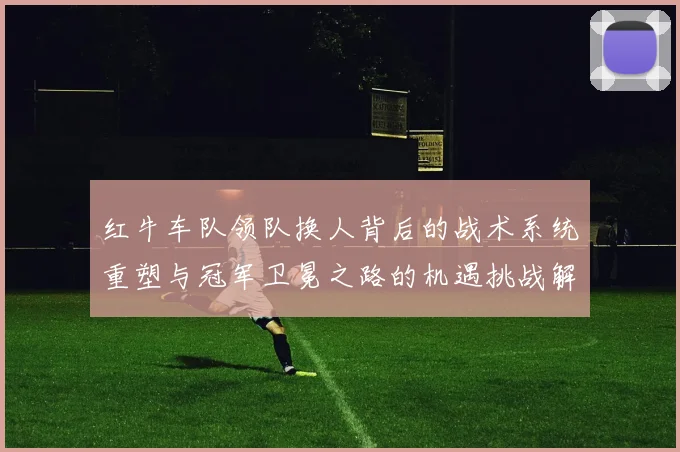 红牛车队领队换人背后的战术系统重塑与冠军卫冕之路的机遇挑战解析