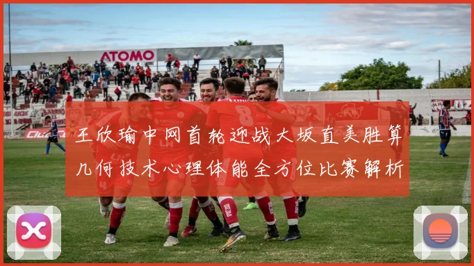 王欣瑜中网首轮迎战大坂直美胜算几何技术心理体能全方位比赛解析