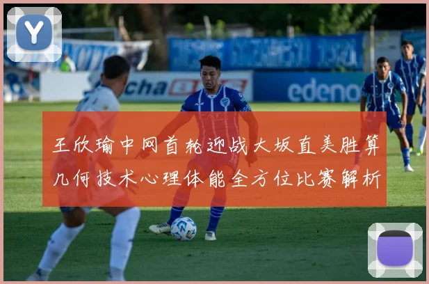 王欣瑜中网首轮迎战大坂直美胜算几何技术心理体能全方位比赛解析