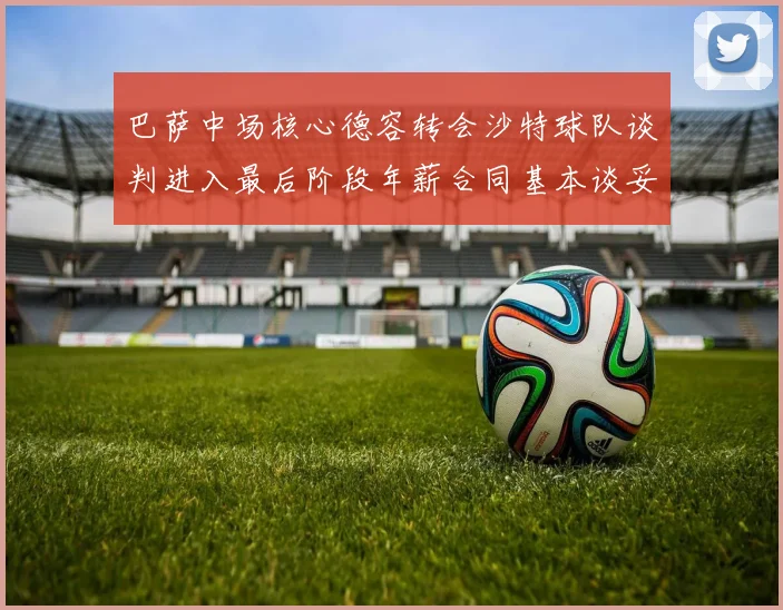 巴萨中场核心德容转会沙特球队谈判进入最后阶段年薪合同基本谈妥