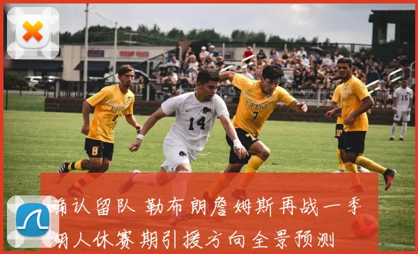 确认留队 勒布朗詹姆斯再战一季 湖人休赛期引援方向全景预测