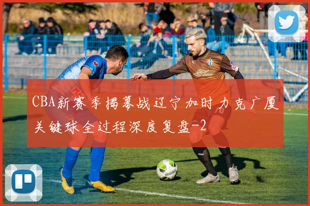 CBA新赛季揭幕战辽宁加时力克广厦关键球全过程深度复盘