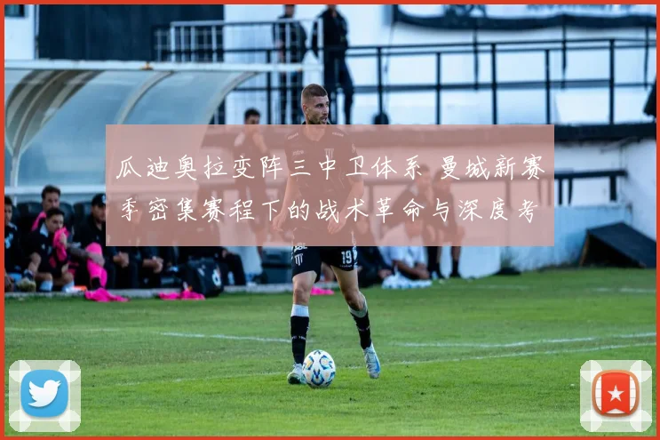 瓜迪奥拉变阵三中卫体系 曼城新赛季密集赛程下的战术革命与深度考验