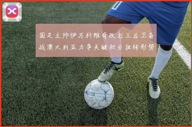 国足主帅伊万科维奇改打三后卫备战澳大利亚力争关键积分扭转形势