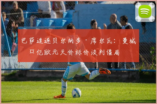 巴萨追逐贝尔纳多·席尔瓦：曼城两亿欧元天价标价谈判僵局