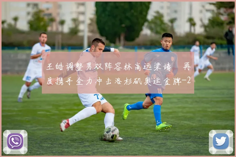 王皓调整男双阵容林高远梁靖崑再度携手全力冲击洛杉矶奥运金牌