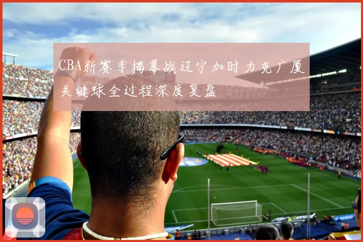 CBA新赛季揭幕战辽宁加时力克广厦关键球全过程深度复盘