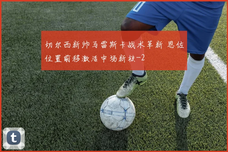 切尔西新帅马雷斯卡战术革新 恩佐位置前移激活中场新核